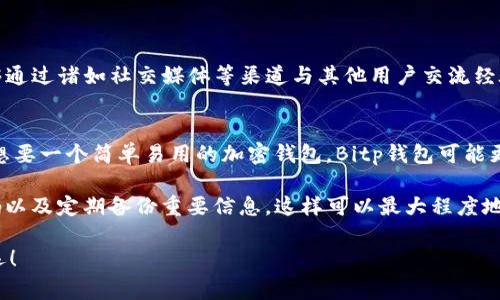 在选择加密货币钱包时，许多用户经常面临选择困难，其中“Bitp”和“TP钱包”都是备受关注的选项。那么，它们各自有哪些优势和劣势呢？本文将通过对这两种钱包的全面分析，帮助你做出更合理的决定。

一、Bitp钱包概述
Bitp钱包是一款相对新兴的加密钱包，主打用户友好的界面和安全性。它支持多种流行的加密货币，并提供一系列功能，如交易、存储和管理加密资产。

二、TP钱包概述
TP钱包则是一款经过市场验证的加密货币钱包，已有较长的历史。它不仅支持多种加密货币，还具备强大的去中心化金融（DeFi）功能，吸引了众多用户的目光。

三、安全性比较
选择加密钱包时，安全性无疑是最重要的考量之一。Bitp钱包采用了行业标准的安全协议，确保用户的私钥和资产得到有效保护。同时，它还支持双重身份验证功能，提高了安全性。

TP钱包同样注重安全性。它使用了高级加密技术来保护用户的资产。此外，TP钱包还提供了种子短语等安全功能，用户可以通过备份恢复私钥。

四、用户界面与易用性
在用户体验方面，Bitp钱包以其简单直观的界面受到用户的喜爱。即使是新手用户也能够快速上手，方便进行交易和管理资产。

相比之下，TP钱包的界面虽然功能丰富，但对于某些初学者而言可能显得略微复杂。然而，其功能的全面性吸引了大量经验丰富的用户。

五、功能对比
Bitp钱包提供的基本功能包括转账、存储、以及实时价格更新。在功能上相对基础，但也足够满足普通用户的需求。

TP钱包则拥有更多的扩展功能，包括DeFi服务、NFT交易等，使其成为更为全面的选择。对于那些希望深入了解加密世界的用户，TP钱包可能是更好的选择。

六、支持币种
在支持的加密货币种类上，Bitp钱包涵盖了主流币种，如比特币、以太坊等。对于普通投资者来说，这些币种已经足够。

TP钱包则支持更多种类的加密货币，特别是一些新兴的代币，适合那些喜欢探索新投资机会的用户。

七、费用结构
在费用上，Bitp钱包提供相对透明的费用结构，大部分交易费用都是固定的，用户在交易时可以清晰了解成本。

而TP钱包的费用结构则根据不同的交易种类有所不同，用户在使用时需要查看具体的费用信息。

八、社区与支持
Bitp钱包的社区相对较小，但开发团队活跃，用户反馈能够迅速得到回应。

TP钱包作为老牌钱包，拥有庞大的用户社区，用户不仅可以在官方论坛找到帮助，还能够通过诸如社交媒体等渠道与其他用户交流经验。

九、总结与推荐
综上所述，Bitp和TP钱包各有优劣，选择哪一款主要取决于用户的需求。如果你是新手，想要一个简单易用的加密钱包，Bitp钱包可能更适合你。而如果你是经验丰富的用户，想要探索更多功能，TP钱包将是一个不错的选择。

无论你选择哪个钱包，确保在使用时遵循最佳安全实践，例如保持软件更新、使用强密码以及定期备份重要信息。这样可以最大程度地保护你的资产。

希望这篇文章能够帮助你在Bitp和TP钱包之间做出更好的选择，投资的道路上祝你好运！