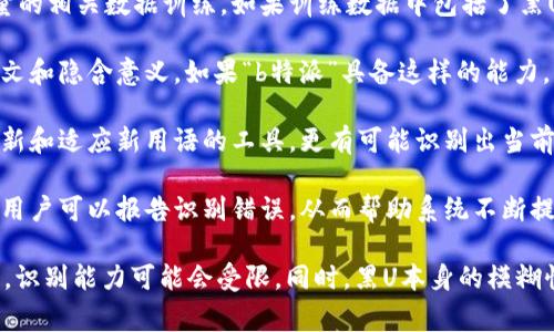 黑U通常指的是一种在网络交流中使用的隐晦、难以识别的语言或符号。如果提到的“b特派”是指某种特定的程序、工具或人工智能系统，那么它是否能识别黑U取决于它的设计和功能。

如果“b特派”指的是一个特定的识别或过滤系统，比如聊天监控或内容审核工具，那么它的能力将取决于以下几个方面：

1. **数据训练**：这些工具的识别能力往往依赖于它们是否经过大量的相关数据训练。如果训练数据中包括了黑U的示例，那么它们识别的准确性可能较高。

2. **语义分析**：一些先进的工具具有语义分析能力，能够理解上下文和隐含意义。如果“b特派”具备这样的能力，那么它就有可能识别黑U。

3. **更新频率**：网络语言和隐晦表达常常在不断变化，能够及时更新和适应新用语的工具，更有可能识别出当前流行的黑U。

4. **用户反馈机制**：优秀的识别系统通常具有用户反馈机制，这样用户可以报告识别错误，从而帮助系统不断提升识别能力。

综上所述，如果“b特派”具备上述条件，那么它有可能会识别黑U。否则，识别能力可能会受限。同时，黑U本身的模糊性和创造性，也使得其识别挑战更大。