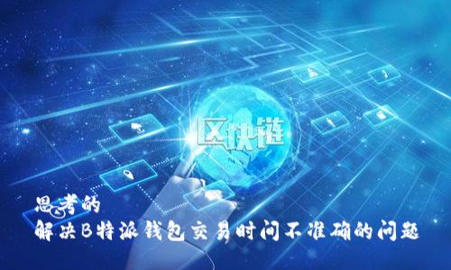 思考的  
解决B特派钱包交易时间不准确的问题